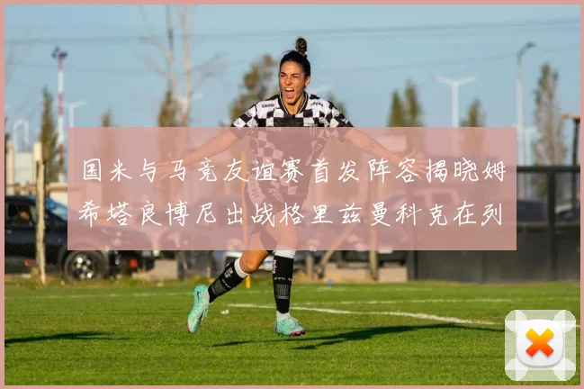 国米与马竞友谊赛首发阵容揭晓姆希塔良博尼出战格里兹曼科克在列