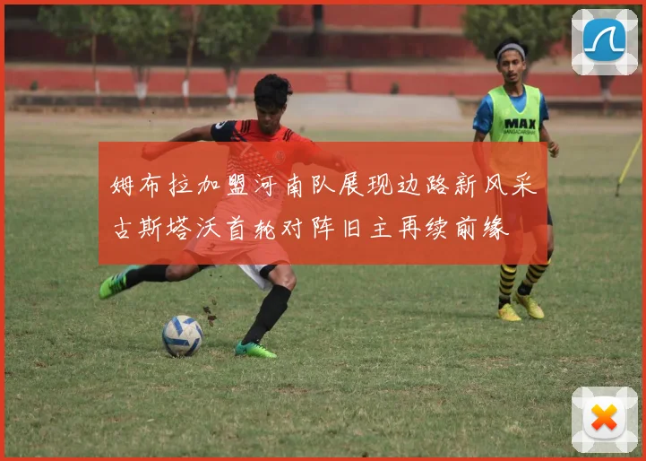 姆布拉加盟河南队展现边路新风采古斯塔沃首轮对阵旧主再续前缘