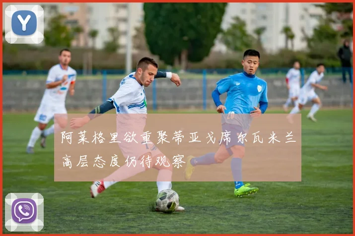 阿莱格里欲重聚蒂亚戈席尔瓦米兰高层态度仍待观察