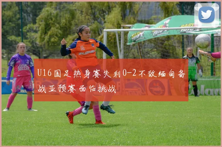 U16国足热身赛失利0-2不敌缅甸备战亚预赛面临挑战