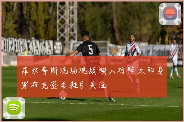 菲尔普斯现场观战湖人对阵太阳身穿布克签名鞋引关注