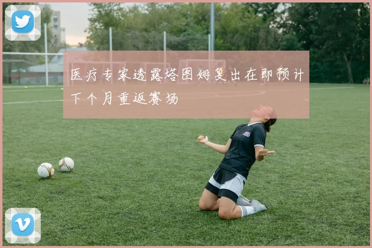 医疗专家透露塔图姆复出在即预计下个月重返赛场
