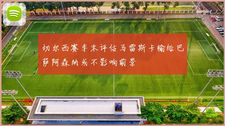 切尔西赛季末评估马雷斯卡输给巴萨阿森纳或不影响前景