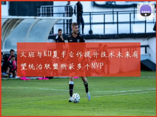文班与KD夏季合作提升技术未来有望统治联盟斩获多个MVP