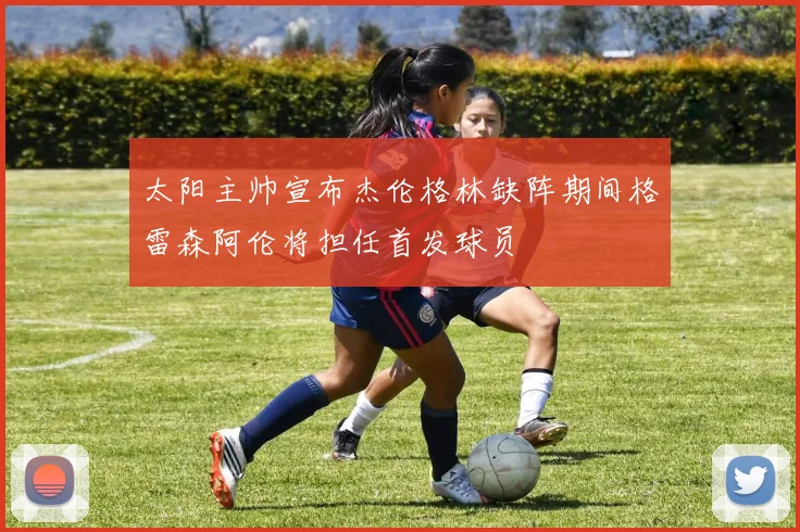 太阳主帅宣布杰伦格林缺阵期间格雷森阿伦将担任首发球员