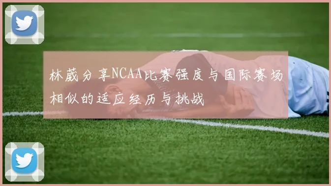 林葳分享NCAA比赛强度与国际赛场相似的适应经历与挑战