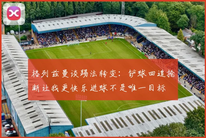 格列兹曼谈踢法转变：铲球回追抢断让我更快乐进球不是唯一目标
