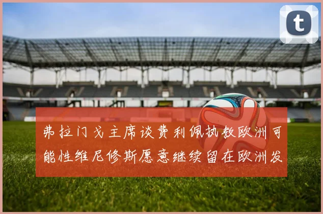 弗拉门戈主席谈费利佩执教欧洲可能性维尼修斯愿意继续留在欧洲发展