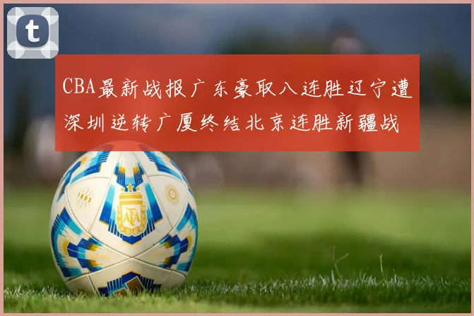 CBA最新战报广东豪取八连胜辽宁遭深圳逆转广厦终结北京连胜新疆战胜广州