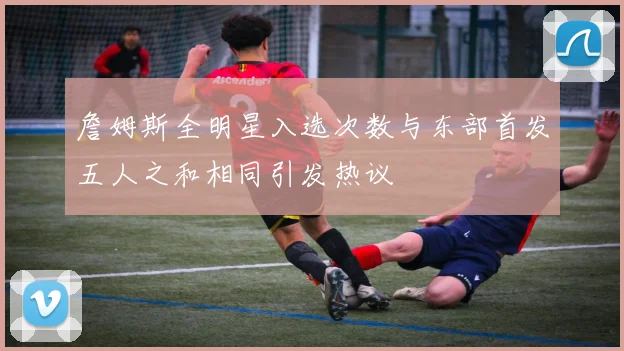 詹姆斯全明星入选次数与东部首发五人之和相同引发热议