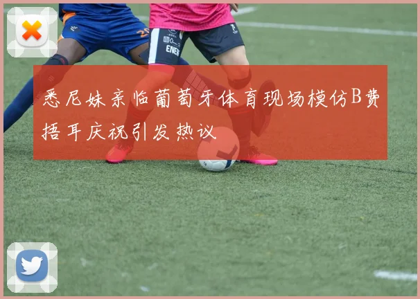 悉尼妹亲临葡萄牙体育现场模仿B费捂耳庆祝引发热议