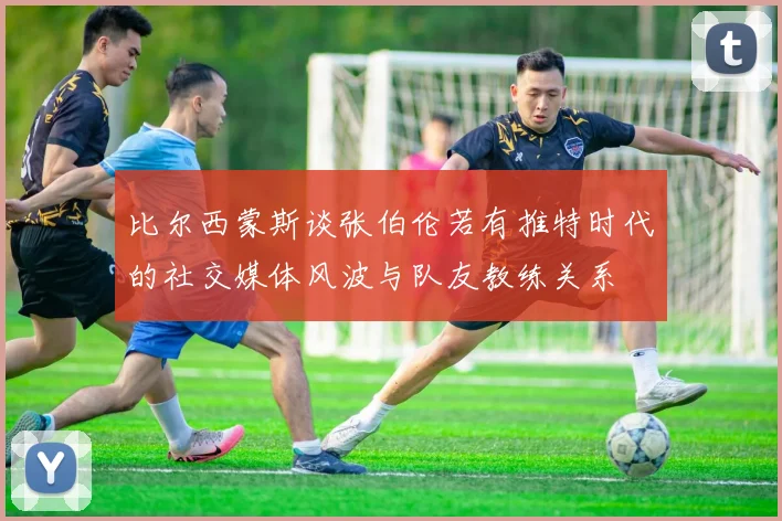 比尔西蒙斯谈张伯伦若有推特时代的社交媒体风波与队友教练关系
