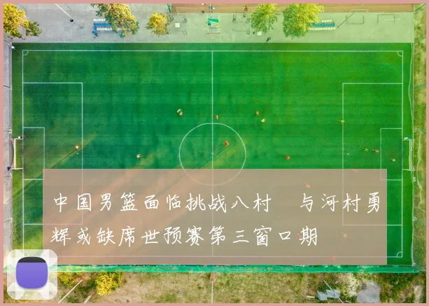 中国男篮面临挑战八村塁与河村勇辉或缺席世预赛第三窗口期