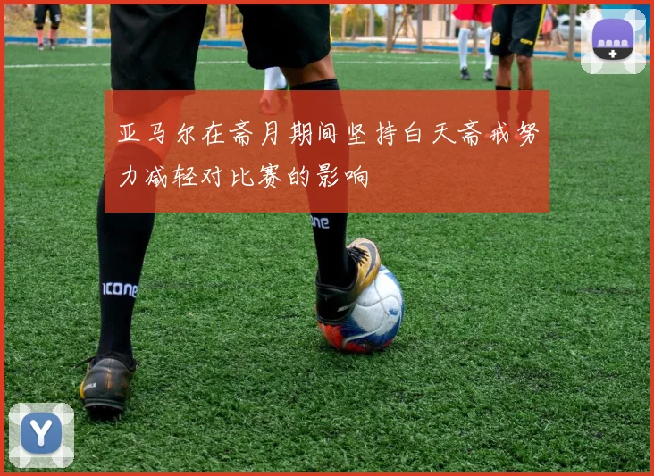 亚马尔在斋月期间坚持白天斋戒努力减轻对比赛的影响
