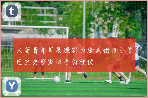 火箭青年军展现实力谢泼德与小贾巴里史密斯联手打硬仗