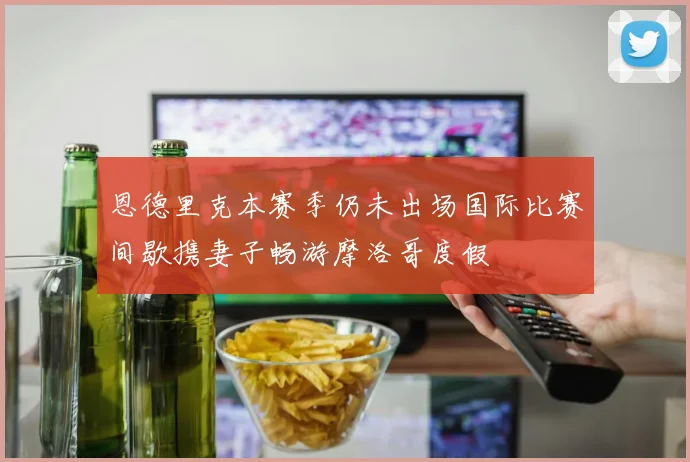 恩德里克本赛季仍未出场国际比赛间歇携妻子畅游摩洛哥度假