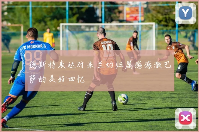 德斯特表达对米兰的归属感感激巴萨的美好回忆