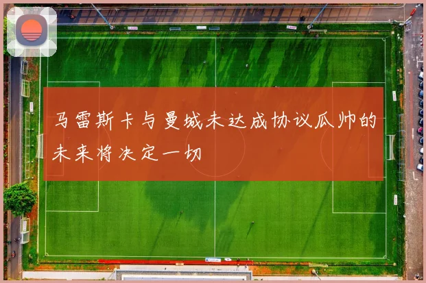 马雷斯卡与曼城未达成协议瓜帅的未来将决定一切
