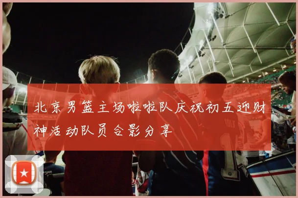 北京男篮主场啦啦队庆祝初五迎财神活动队员合影分享
