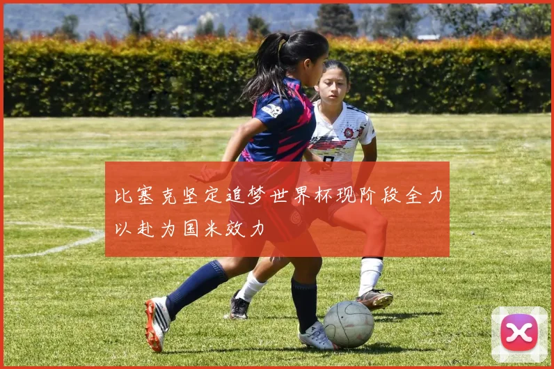 比塞克坚定追梦世界杯现阶段全力以赴为国米效力