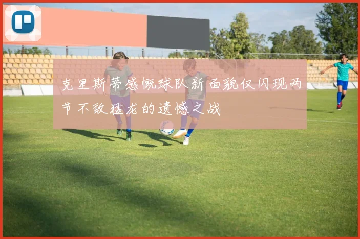 克里斯蒂感慨球队新面貌仅闪现两节不敌猛龙的遗憾之战