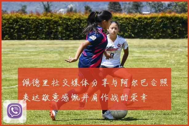 佩德里社交媒体分享与阿尔巴合照表达敬意感慨并肩作战的荣幸