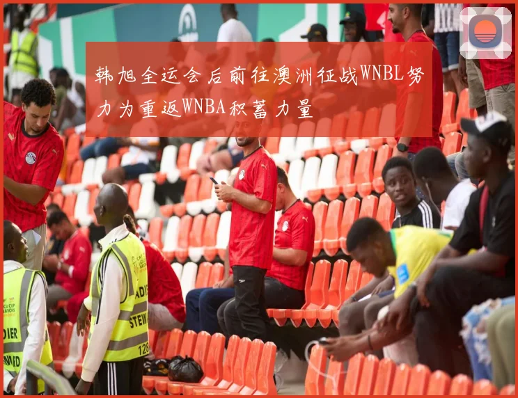 韩旭全运会后前往澳洲征战WNBL努力为重返WNBA积蓄力量