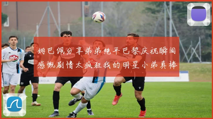 姆巴佩分享弟弟绝平巴黎庆祝瞬间感慨剧情太疯狂我的明星小弟真棒