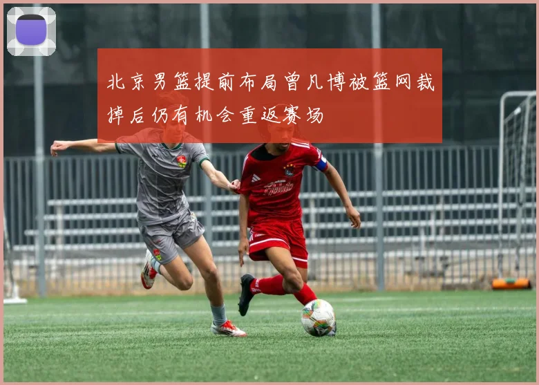 北京男篮提前布局曾凡博被篮网裁掉后仍有机会重返赛场