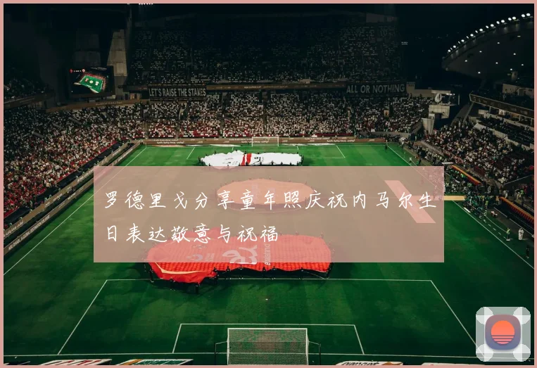 罗德里戈分享童年照庆祝内马尔生日表达敬意与祝福