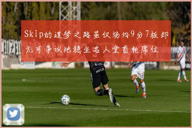 Skip的追梦之路虽仅场均9分7板却无可争议地稳坐名人堂首轮席位