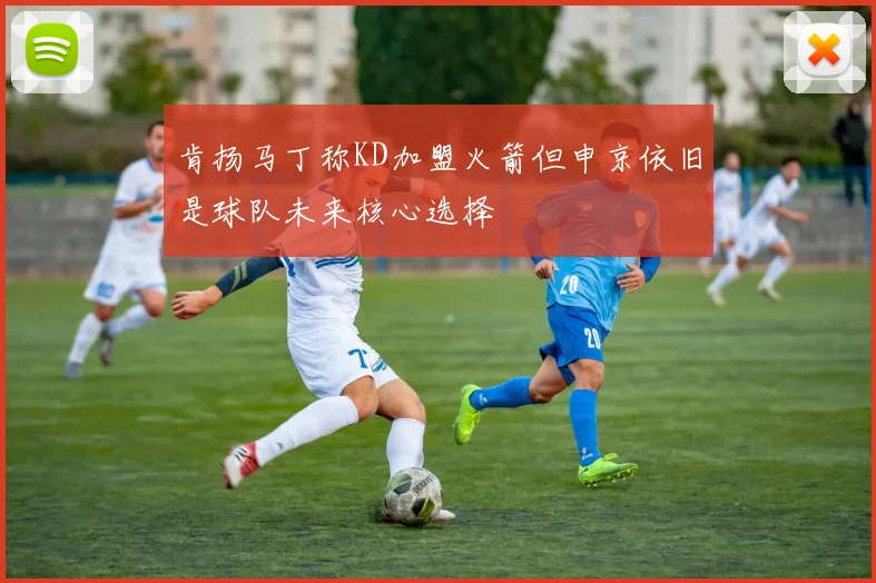 肯扬马丁称KD加盟火箭但申京依旧是球队未来核心选择