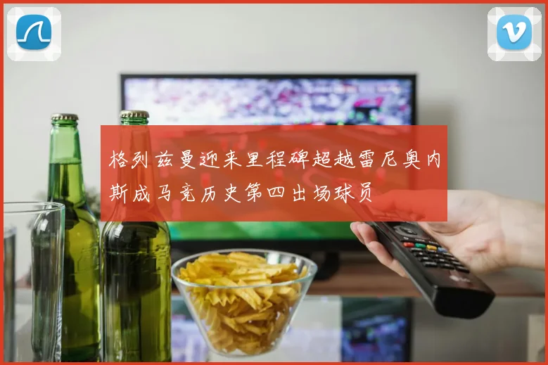 格列兹曼迎来里程碑超越雷尼奥内斯成马竞历史第四出场球员