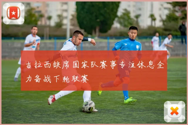 吉拉西缺席国家队赛事专注休息全力备战下轮联赛