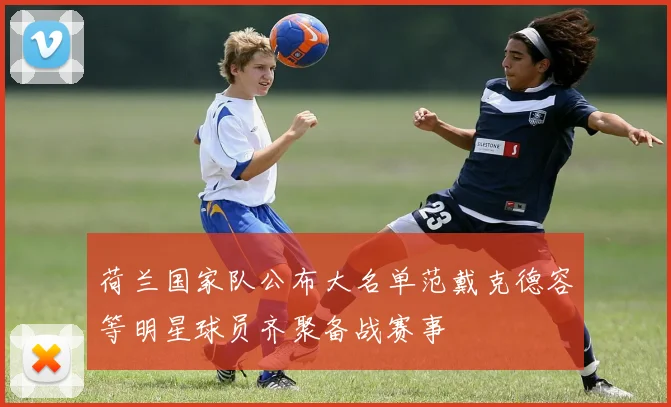荷兰国家队公布大名单范戴克德容等明星球员齐聚备战赛事