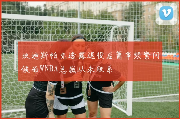 坎迪斯帕克透露退役后萧华频繁问候而WNBA总裁从未联系