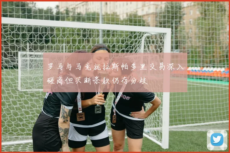 罗马与马竞就拉斯帕多里交易深入磋商但买断条款仍存分歧