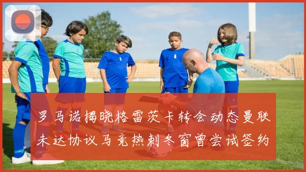罗马诺揭晓格雷茨卡转会动态曼联未达协议马竞热刺冬窗曾尝试签约